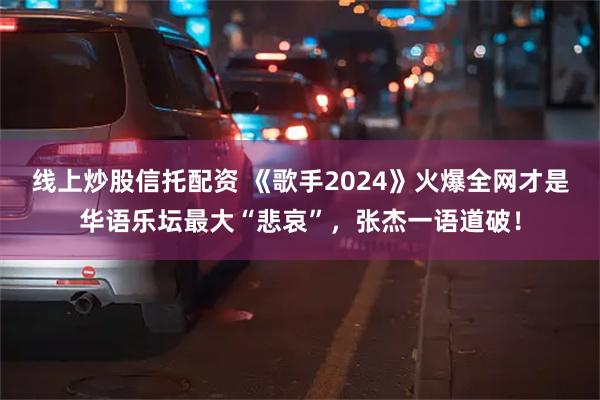 线上炒股信托配资 《歌手2024》火爆全网才是华语乐坛最大“悲哀”，张杰一语道破！