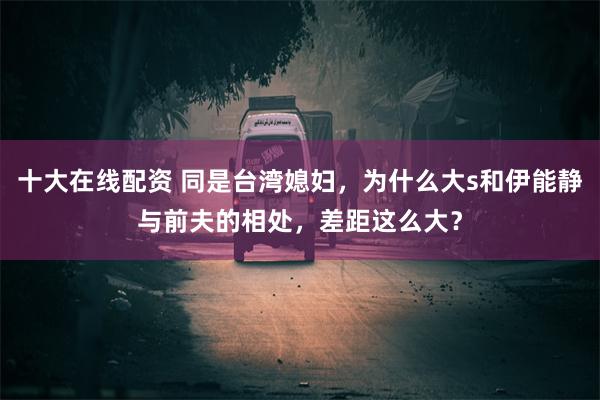 十大在线配资 同是台湾媳妇，为什么大s和伊能静与前夫的相处，差距这么大？