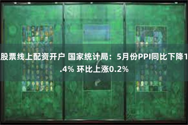 股票线上配资开户 国家统计局：5月份PPI同比下降1.4% 环比上涨0.2%