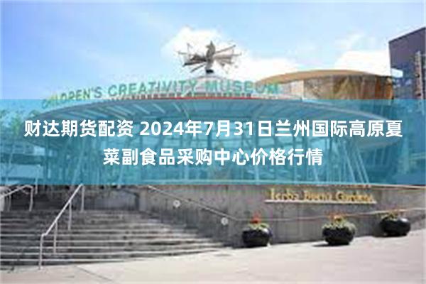 财达期货配资 2024年7月31日兰州国际高原夏菜副食品采购中心价格行情