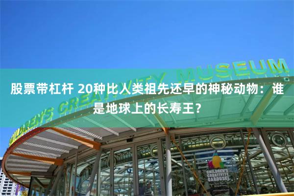 股票带杠杆 20种比人类祖先还早的神秘动物：谁是地球上的长寿王？