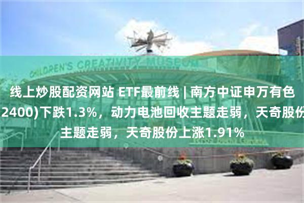 线上炒股配资网站 ETF最前线 | 南方中证申万有色金属ETF(512400)下跌1.3%，动力电池回收主题走弱，天奇股份上涨1.91%