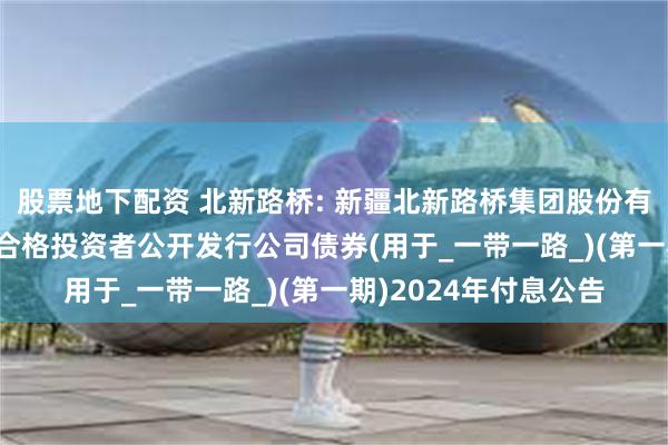 股票地下配资 北新路桥: 新疆北新路桥集团股份有限公司2020年面向合格投资者公开发行公司债券(用于_一带一路_)(第一期)2024年付息公告