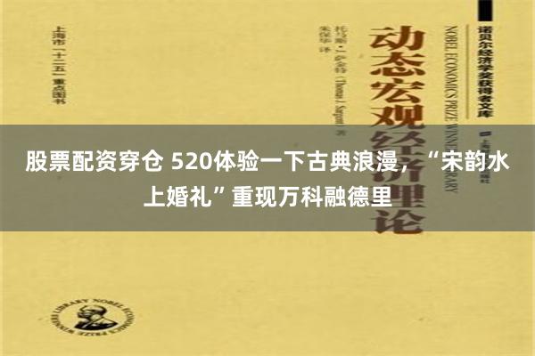 股票配资穿仓 520体验一下古典浪漫，“宋韵水上婚礼”重现万科融德里