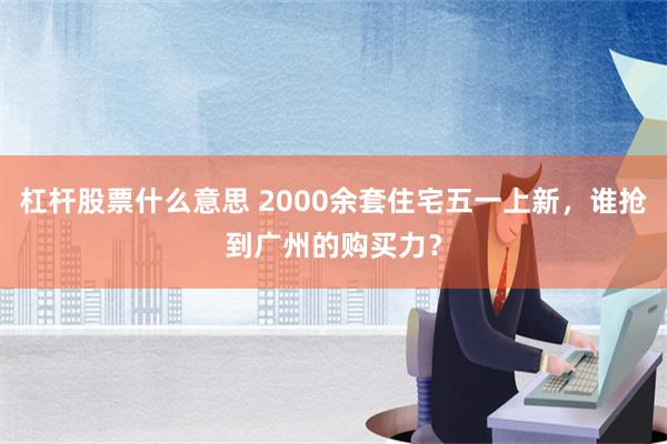 杠杆股票什么意思 2000余套住宅五一上新，谁抢到广州的购买力？