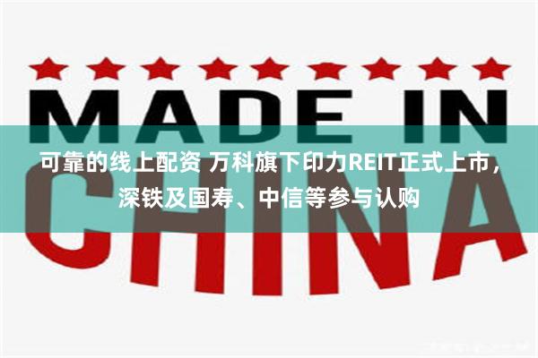 可靠的线上配资 万科旗下印力REIT正式上市，深铁及国寿、中信等参与认购