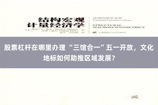 股票杠杆在哪里办理 “三馆合一”五一开放，文化地标如何助推区域发展？