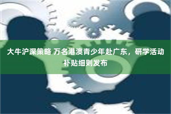 大牛沪深策略 万名港澳青少年赴广东，研学活动补贴细则发布