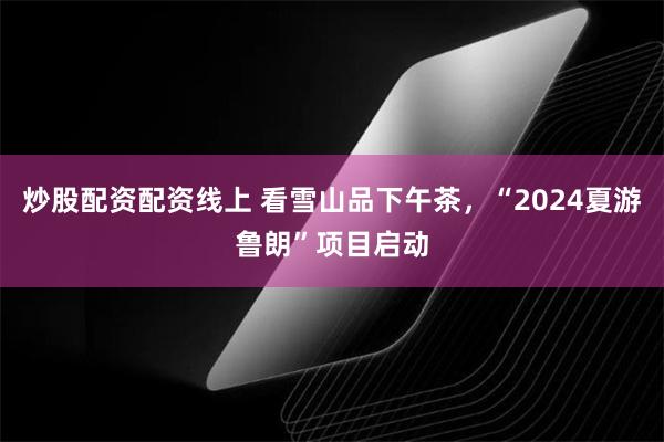 炒股配资配资线上 看雪山品下午茶，“2024夏游鲁朗”项目启动