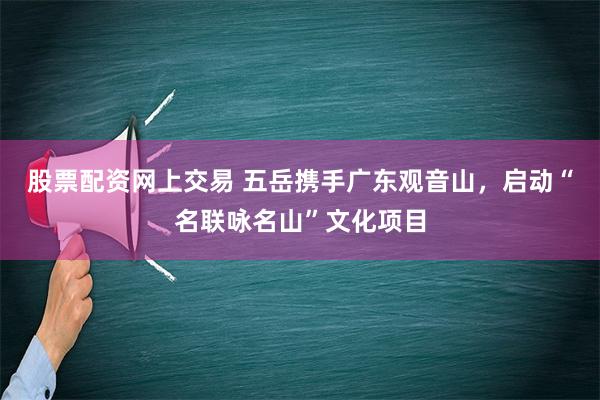 股票配资网上交易 五岳携手广东观音山，启动“名联咏名山”文化项目