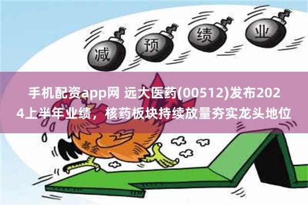 手机配资app网 远大医药(00512)发布2024上半年业绩，核药板块持续放量夯实龙头地位