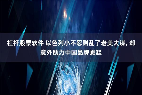 杠杆股票软件 以色列小不忍则乱了老美大谋, 却意外助力中国品牌崛起