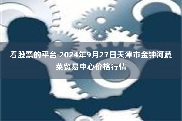 看股票的平台 2024年9月27日天津市金钟河蔬菜贸易中心价格行情