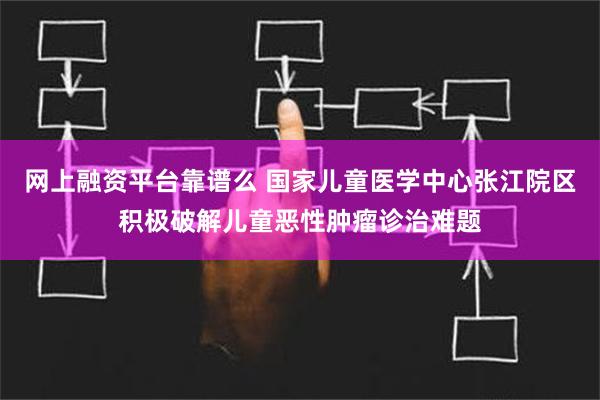 网上融资平台靠谱么 国家儿童医学中心张江院区积极破解儿童恶性肿瘤诊治难题