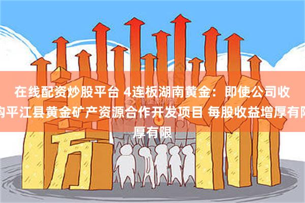 在线配资炒股平台 4连板湖南黄金：即使公司收购平江县黄金矿产资源合作开发项目 每股收益增厚有限