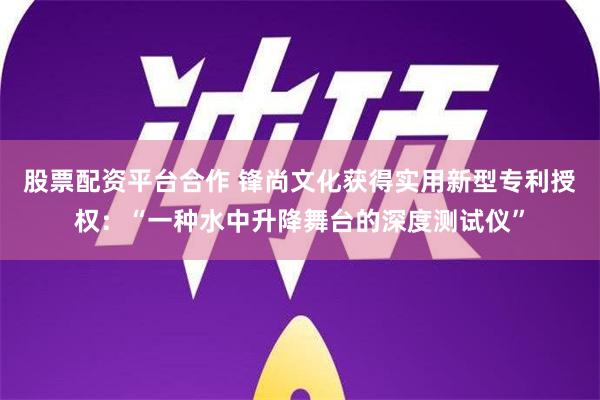 股票配资平台合作 锋尚文化获得实用新型专利授权：“一种水中升降舞台的深度测试仪”