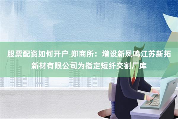 股票配资如何开户 郑商所：增设新凤鸣江苏新拓新材有限公司为指定短纤交割厂库