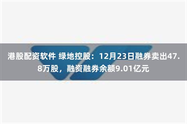 港股配资软件 绿地控股：12月23日融券卖出47.8万股，融资融券余额9.01亿元