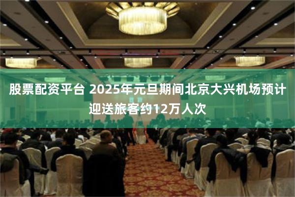 股票配资平台 2025年元旦期间北京大兴机场预计迎送旅客约12万人次