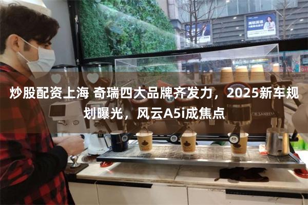 炒股配资上海 奇瑞四大品牌齐发力，2025新车规划曝光，风云A5i成焦点