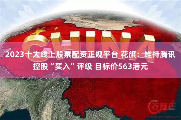 2023十大线上股票配资正规平台 花旗：维持腾讯控股“买入”评级 目标价563港元