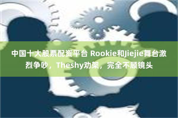 中国十大股票配资平台 Rookie和Jiejie舞台激烈争吵，Theshy劝架，完全不顾镜头